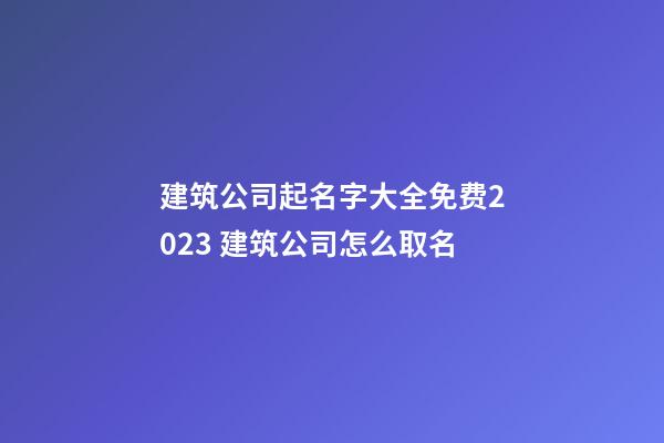 建筑公司起名字大全免费2023 建筑公司怎么取名